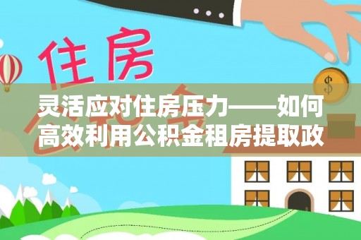 安达灵活应对住房压力——如何高效利用公积金租房提取政策