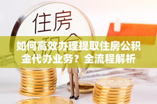 安达如何高效办理提取住房公积金代办业务？全流程解析