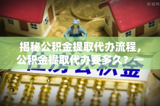 安达揭秘公积金提取代办流程，公积金提取代办要多久？一文读懂