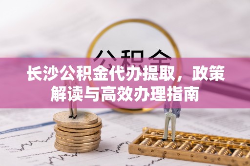 安达长沙公积金代办提取，政策解读与高效办理指南
