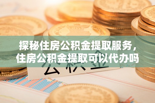 安达探秘住房公积金提取服务，住房公积金提取可以代办吗的全方位解析