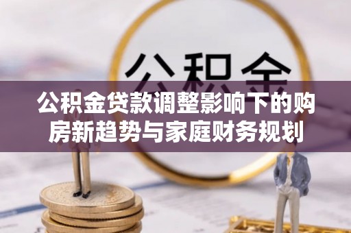 安达公积金贷款调整影响下的购房新趋势与家庭财务规划