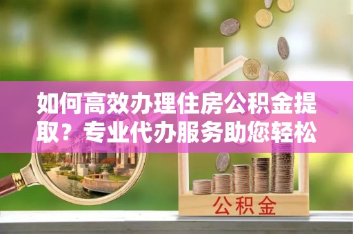 安达如何高效办理住房公积金提取？专业代办服务助您轻松搞定