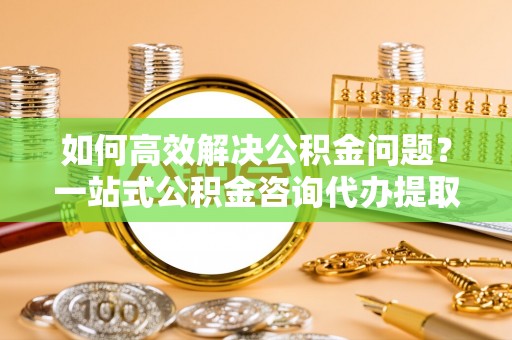 安达如何高效解决公积金问题？一站式公积金咨询代办提取服务全解析