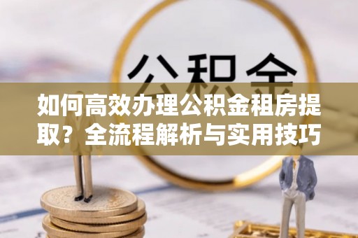 安达如何高效办理公积金租房提取？全流程解析与实用技巧