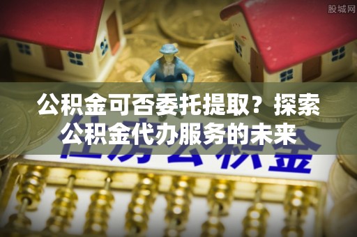 安达公积金可否委托提取？探索公积金代办服务的未来